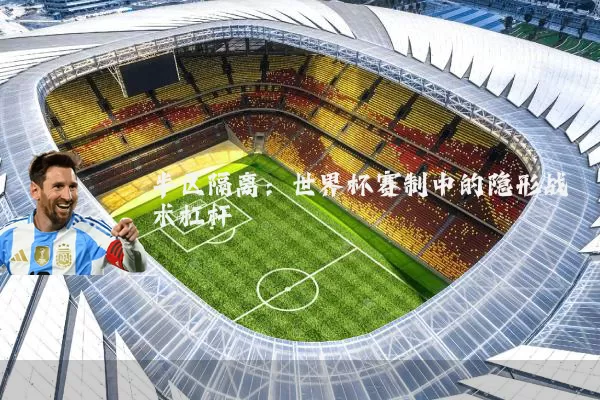 半区隔离：世界杯赛制中的隐形战术杠杆